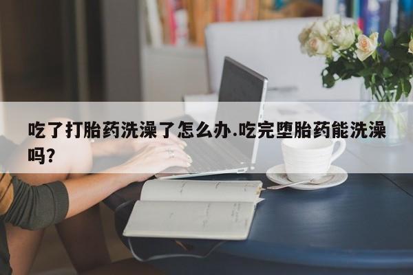 药流药怎么买吃了打胎药洗澡了怎么办.吃完堕胎药能洗澡吗？