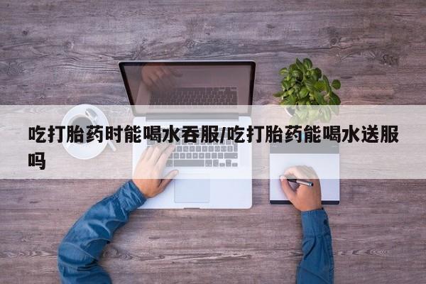 药流药怎么买吃打胎药时能喝水吞服/吃打胎药能喝水送服吗