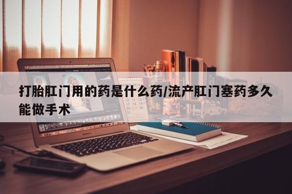 药流药怎么买打胎肛门用的药是什么药/流产肛门塞药多久能做手术