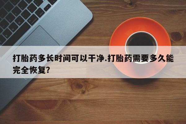 药流药怎么买打胎药多长时间可以干净.打胎药需要多久能完全恢复？