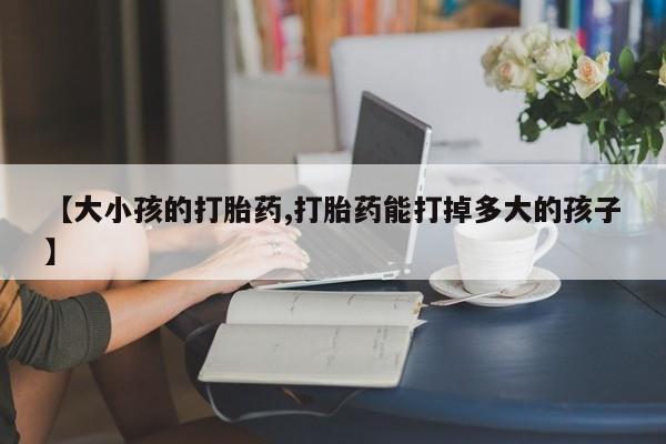 药流药怎么买【大小孩的打胎药,打胎药能打掉多大的孩子】