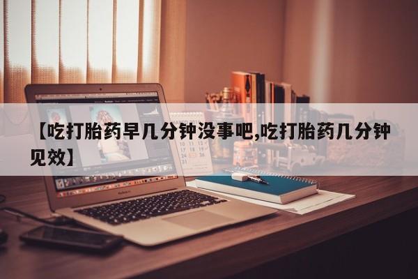 药流药怎么买【吃打胎药早几分钟没事吧,吃打胎药几分钟见效】