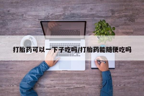 药流药怎么买打胎药可以一下子吃吗/打胎药能随便吃吗