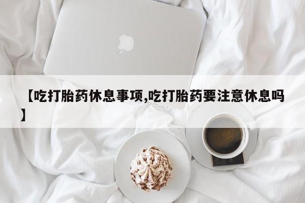药流药怎么买【吃打胎药休息事项,吃打胎药要注意休息吗】
