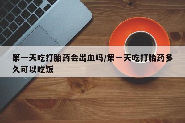 药流药怎么买第一天吃打胎药会出血吗/第一天吃打胎药多久可以吃饭
