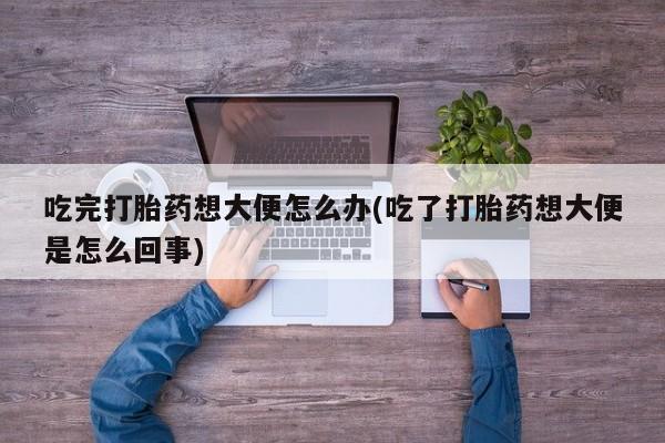 药流药怎么买吃完打胎药想大便怎么办(吃了打胎药想大便是怎么回事)