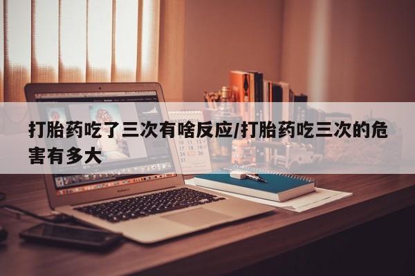 药流药怎么买打胎药吃了三次有啥反应/打胎药吃三次的危害有多大