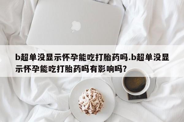 药流药怎么买b超单没显示怀孕能吃打胎药吗.b超单没显示怀孕能吃打胎药吗有影响吗？