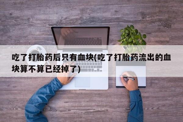 药流药怎么买吃了打胎药后只有血块(吃了打胎药流出的血块算不算已经掉了)