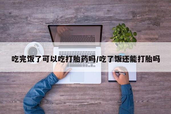 药流药怎么买吃完饭了可以吃打胎药吗/吃了饭还能打胎吗