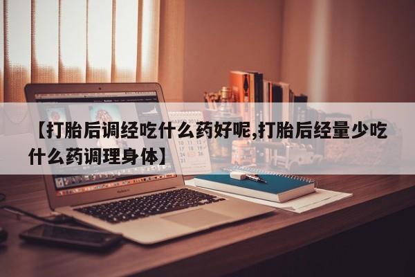 药流药怎么买【打胎后调经吃什么药好呢,打胎后经量少吃什么药调理身体】