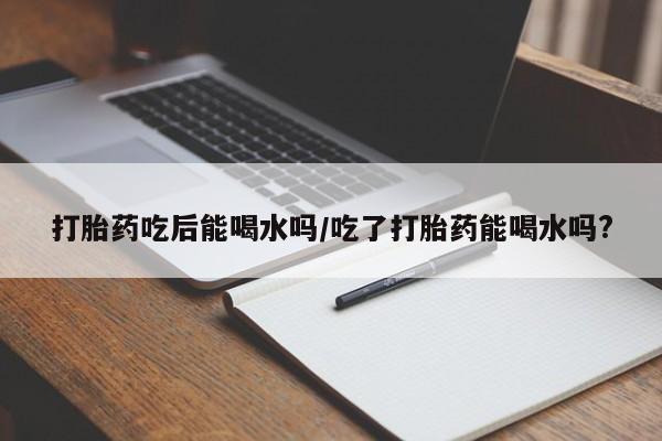药流药怎么买打胎药吃后能喝水吗/吃了打胎药能喝水吗?