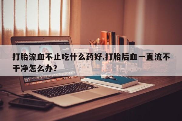 药流药怎么买打胎流血不止吃什么药好.打胎后血一直流不干净怎么办？