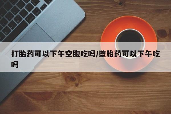 药流药怎么买打胎药可以下午空腹吃吗/堕胎药可以下午吃吗