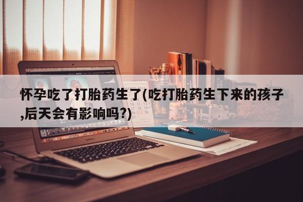 药流药怎么买怀孕吃了打胎药生了(吃打胎药生下来的孩子,后天会有影响吗?)