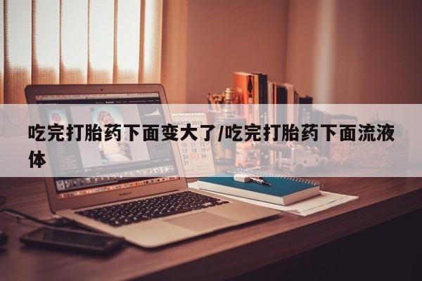 药流药怎么买吃完打胎药下面变大了/吃完打胎药下面流液体
