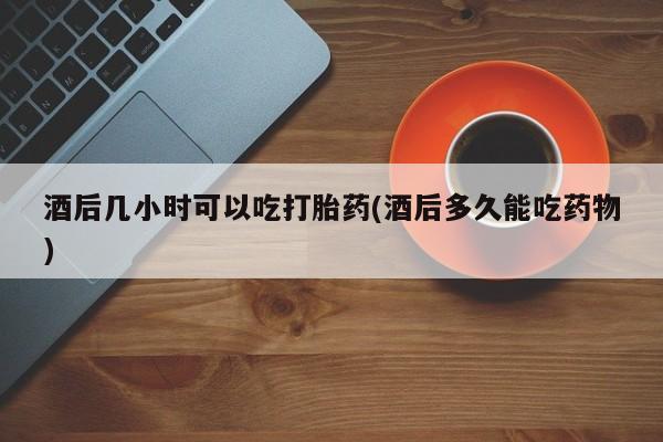 药流药怎么买酒后几小时可以吃打胎药(酒后多久能吃药物)