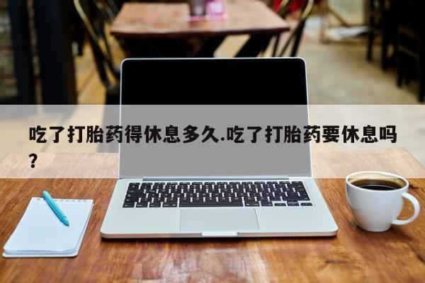 药流药怎么买吃了打胎药得休息多久.吃了打胎药要休息吗？