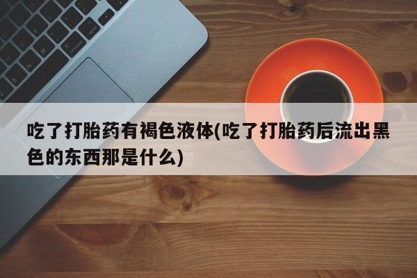 药流药怎么买吃了打胎药有褐色液体(吃了打胎药后流出黑色的东西那是什么)