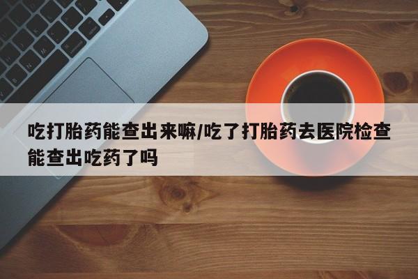 药流药怎么买吃打胎药能查出来嘛/吃了打胎药去医院检查能查出吃药了吗