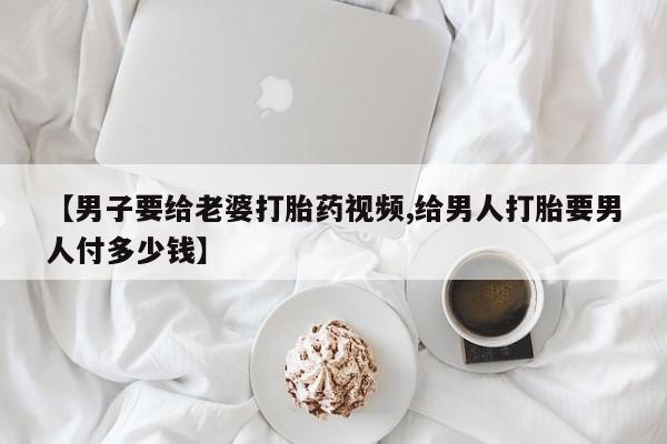 药流药怎么买【男子要给老婆打胎药视频,给男人打胎要男人付多少钱】