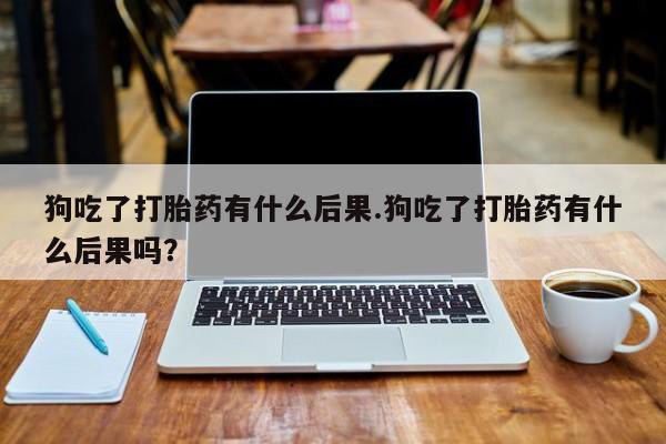 药流药怎么买狗吃了打胎药有什么后果.狗吃了打胎药有什么后果吗？