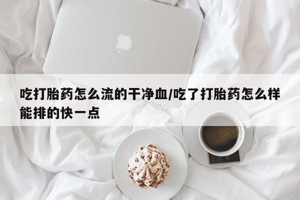 药流药怎么买吃打胎药怎么流的干净血/吃了打胎药怎么样能排的快一点