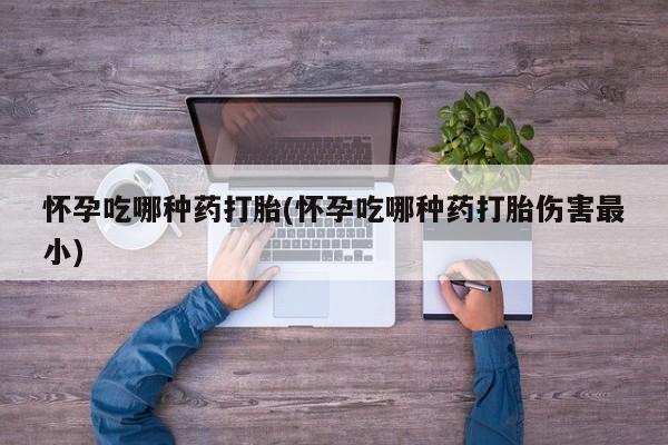 药流药怎么买怀孕吃哪种药打胎(怀孕吃哪种药打胎伤害最小)