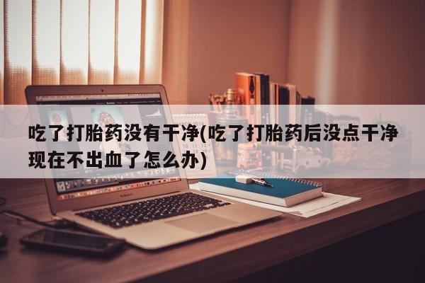 药流药怎么买吃了打胎药没有干净(吃了打胎药后没点干净现在不出血了怎么办)