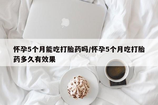 药流药怎么买怀孕5个月能吃打胎药吗/怀孕5个月吃打胎药多久有效果