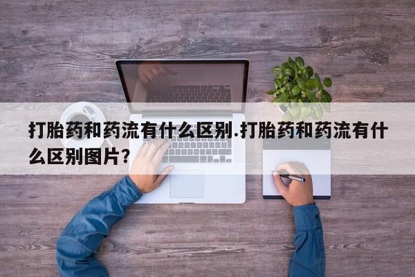 药流药怎么买打胎药和药流有什么区别.打胎药和药流有什么区别图片？