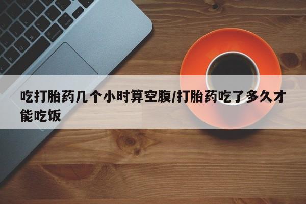 药流药怎么买吃打胎药几个小时算空腹/打胎药吃了多久才能吃饭