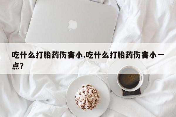 药流药怎么买吃什么打胎药伤害小.吃什么打胎药伤害小一点？