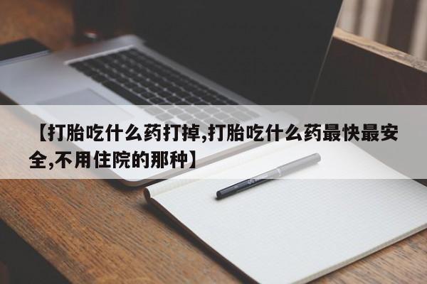 药流药怎么买【打胎吃什么药打掉,打胎吃什么药最快最安全,不用住院的那种】