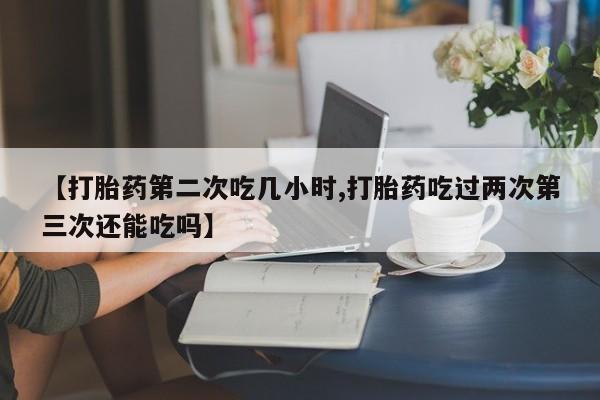 药流药怎么买【打胎药第二次吃几小时,打胎药吃过两次第三次还能吃吗】