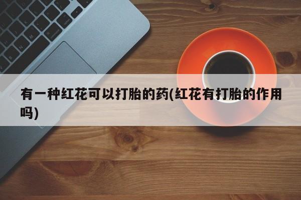 药流药怎么买有一种红花可以打胎的药(红花有打胎的作用吗)