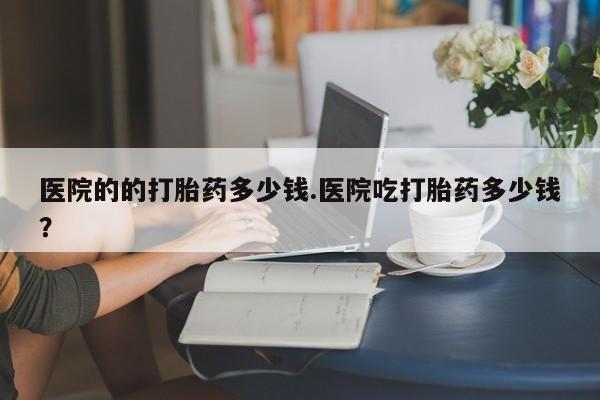 药流药怎么买医院的的打胎药多少钱.医院吃打胎药多少钱？
