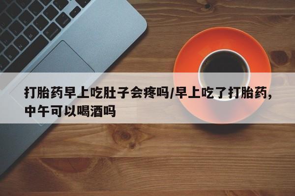 药流药怎么买打胎药早上吃肚子会疼吗/早上吃了打胎药,中午可以喝酒吗