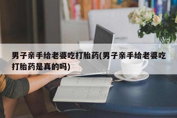 药流药怎么买男子亲手给老婆吃打胎药(男子亲手给老婆吃打胎药是真的吗)
