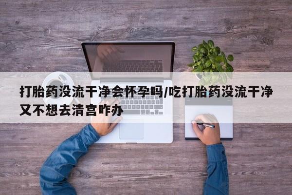 药流药怎么买打胎药没流干净会怀孕吗/吃打胎药没流干净又不想去清宫咋办