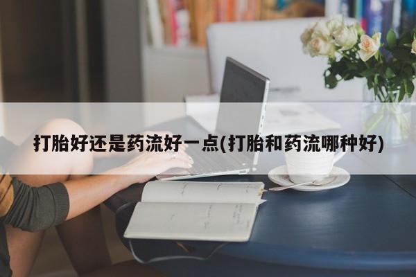 药流药怎么买打胎好还是药流好一点(打胎和药流哪种好)