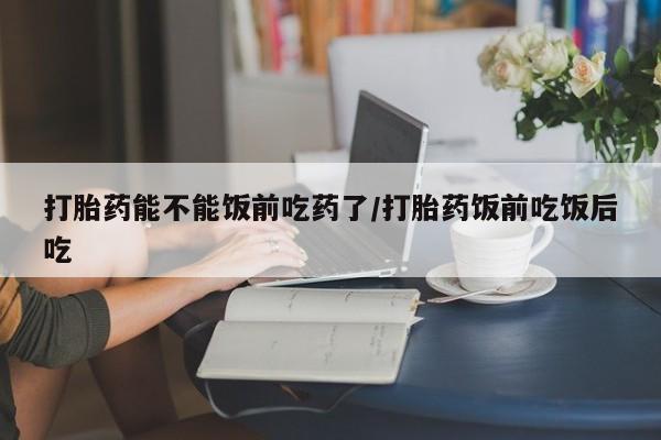 药流药怎么买打胎药能不能饭前吃药了/打胎药饭前吃饭后吃