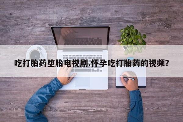 药流药怎么买吃打胎药堕胎电视剧.怀孕吃打胎药的视频？