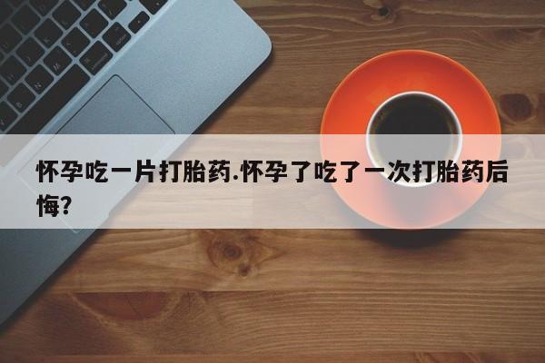 药流药怎么买怀孕吃一片打胎药.怀孕了吃了一次打胎药后悔？