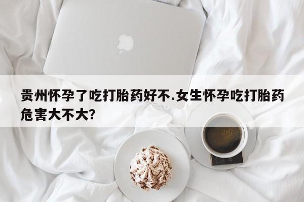 药流药怎么买贵州怀孕了吃打胎药好不.女生怀孕吃打胎药危害大不大？