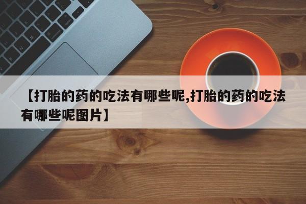 药流药怎么买【打胎的药的吃法有哪些呢,打胎的药的吃法有哪些呢图片】