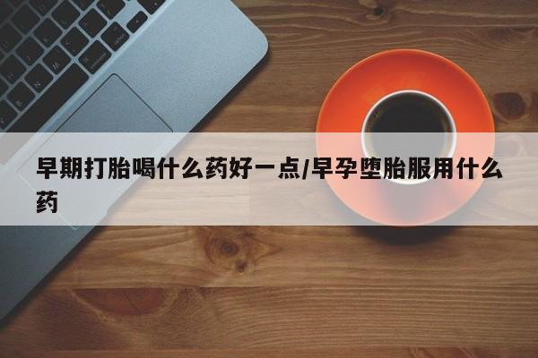 药流药怎么买早期打胎喝什么药好一点/早孕堕胎服用什么药
