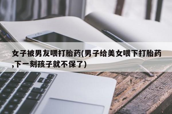 药流药怎么买女子被男友喂打胎药(男子给美女喂下打胎药,下一刻孩子就不保了)