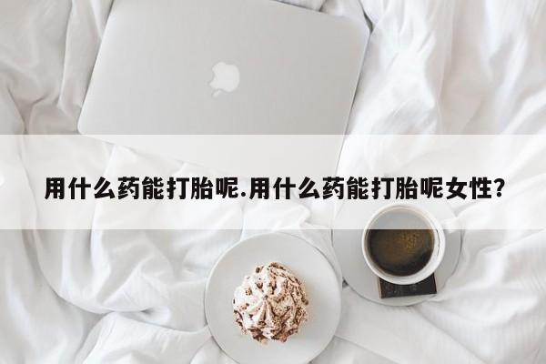药流药怎么买用什么药能打胎呢.用什么药能打胎呢女性？
