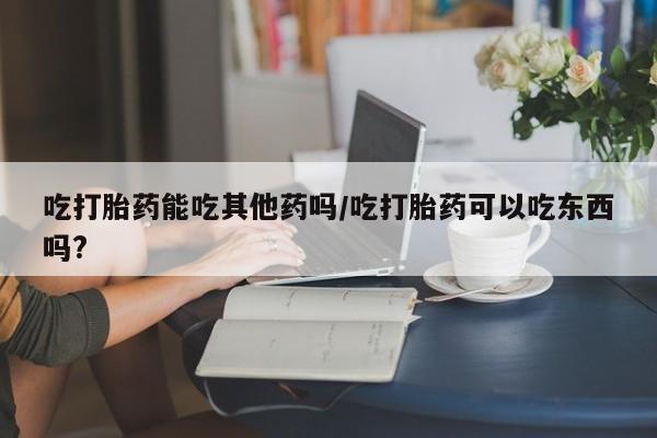 药流药怎么买吃打胎药能吃其他药吗/吃打胎药可以吃东西吗?